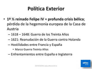 Política Exterior
• 1º ½ reinado Felipe IV = profunda crisis bélica;
pérdida de la hegemonía europea de la Casa de
Austria
– 1618 – 1648: Guerra de los Treinta Años
– 1621: Reanudación de la Guerra contra Holanda
– Hostilidades entre Francia y España
• Marco Guerra Treinta Años
– Enfrentamientos entre España e Inglaterra
ADITECSOCIAL www.aditecsocial.es
 