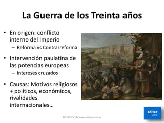 La Guerra de los Treinta años
ADITECSOCIAL www.aditecsocial.es
• En origen: conflicto
interno del Imperio
– Reforma vs Contrarreforma
• Intervención paulatina de
las potencias europeas
– Intereses cruzados
• Causas: Motivos religiosos
+ políticos, económicos,
rivalidades
internacionales…
 