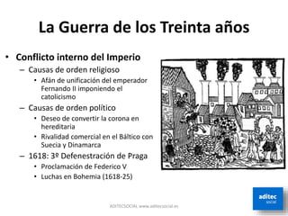 La Guerra de los Treinta años
• Conflicto interno del Imperio
– Causas de orden religioso
• Afán de unificación del emperador
Fernando II imponiendo el
catolicismo
– Causas de orden político
• Deseo de convertir la corona en
hereditaria
• Rivalidad comercial en el Báltico con
Suecia y Dinamarca
– 1618: 3º Defenestración de Praga
• Proclamación de Federico V
• Luchas en Bohemia (1618-25)
ADITECSOCIAL www.aditecsocial.es
 