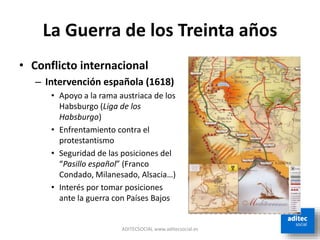 La Guerra de los Treinta años
• Conflicto internacional
– Intervención española (1618)
• Apoyo a la rama austriaca de los
Habsburgo (Liga de los
Habsburgo)
• Enfrentamiento contra el
protestantismo
• Seguridad de las posiciones del
“Pasillo español” (Franco
Condado, Milanesado, Alsacia…)
• Interés por tomar posiciones
ante la guerra con Países Bajos
ADITECSOCIAL www.aditecsocial.es
 