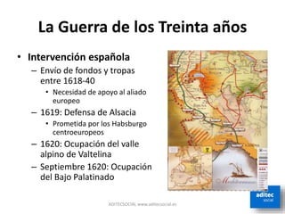 La Guerra de los Treinta años
• Intervención española
– Envío de fondos y tropas
entre 1618-40
• Necesidad de apoyo al aliado
europeo
– 1619: Defensa de Alsacia
• Prometida por los Habsburgo
centroeuropeos
– 1620: Ocupación del valle
alpino de Valtelina
– Septiembre 1620: Ocupación
del Bajo Palatinado
ADITECSOCIAL www.aditecsocial.es
 