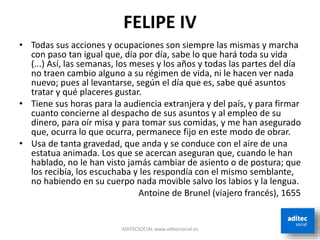 FELIPE IV
• Todas sus acciones y ocupaciones son siempre las mismas y marcha
con paso tan igual que, día por día, sabe lo que hará toda su vida
(...) Así, las semanas, los meses y los años y todas las partes del día
no traen cambio alguno a su régimen de vida, ni le hacen ver nada
nuevo; pues al levantarse, según el día que es, sabe qué asuntos
tratar y qué placeres gustar.
• Tiene sus horas para la audiencia extranjera y del país, y para firmar
cuanto concierne al despacho de sus asuntos y al empleo de su
dinero, para oír misa y para tomar sus comidas, y me han asegurado
que, ocurra lo que ocurra, permanece fijo en este modo de obrar.
• Usa de tanta gravedad, que anda y se conduce con el aire de una
estatua animada. Los que se acercan aseguran que, cuando le han
hablado, no le han visto jamás cambiar de asiento o de postura; que
los recibía, los escuchaba y les respondía con el mismo semblante,
no habiendo en su cuerpo nada movible salvo los labios y la lengua.
Antoine de Brunel (viajero francés), 1655
ADITECSOCIAL www.aditecsocial.es
 