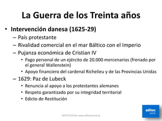 La Guerra de los Treinta años
• Intervención danesa (1625-29)
– País protestante
– Rivalidad comercial en el mar Báltico con el Imperio
– Pujanza económica de Cristian IV
• Pago personal de un ejército de 20.000 mercenarios (frenado por
el general Wallenstein)
• Apoyo financiero del cardenal Richelieu y de las Provincias Unidas
– 1629: Paz de Lubeck
• Renuncia al apoyo a los protestantes alemanes
• Respeto garantizado por su integridad territorial
• Edicto de Restitución
ADITECSOCIAL www.aditecsocial.es
 