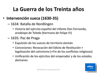 La Guerra de los Treinta años
• Intervención sueca (1630-35)
– 1634: Batalla de Nordlingen
• Victoria del ejército español del Infante Don Fernando,
arzobispo de Toledo (hermano de Felipe IV)
– 1635: Paz de Praga
• Expulsión de los suecos de territorio alemán
• Concesiones: Revocación del Edicto de Restitución +
legalización del calvinismo (=Fin de los conflictos religiosos)
• Unificación de los ejércitos del emperador y de los estados
alemanes
ADITECSOCIAL www.aditecsocial.es
 