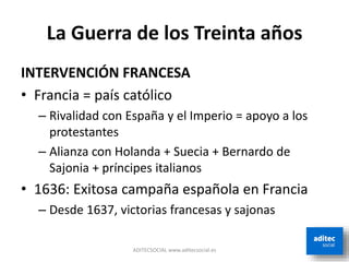 La Guerra de los Treinta años
INTERVENCIÓN FRANCESA
• Francia = país católico
– Rivalidad con España y el Imperio = apoyo a los
protestantes
– Alianza con Holanda + Suecia + Bernardo de
Sajonia + príncipes italianos
• 1636: Exitosa campaña española en Francia
– Desde 1637, victorias francesas y sajonas
ADITECSOCIAL www.aditecsocial.es
 