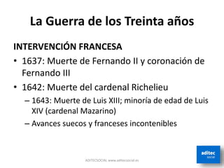 La Guerra de los Treinta años
INTERVENCIÓN FRANCESA
• 1637: Muerte de Fernando II y coronación de
Fernando III
• 1642: Muerte del cardenal Richelieu
– 1643: Muerte de Luis XIII; minoría de edad de Luis
XIV (cardenal Mazarino)
– Avances suecos y franceses incontenibles
ADITECSOCIAL www.aditecsocial.es
 