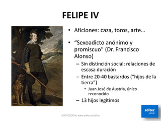 FELIPE IV
ADITECSOCIAL www.aditecsocial.es
• Aficiones: caza, toros, arte…
• “Sexoadicto anónimo y
promiscuo” (Dr. Francisco
Alonso)
– Sin distinción social; relaciones de
escasa duración
– Entre 20-40 bastardos (“hijos de la
tierra”)
• Juan José de Austria, único
reconocido
– 13 hijos legítimos
 