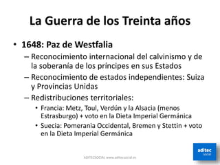 La Guerra de los Treinta años
• 1648: Paz de Westfalia
– Reconocimiento internacional del calvinismo y de
la soberanía de los príncipes en sus Estados
– Reconocimiento de estados independientes: Suiza
y Provincias Unidas
– Redistribuciones territoriales:
• Francia: Metz, Toul, Verdún y la Alsacia (menos
Estrasburgo) + voto en la Dieta Imperial Germánica
• Suecia: Pomerania Occidental, Bremen y Stettin + voto
en la Dieta Imperial Germánica
ADITECSOCIAL www.aditecsocial.es
 