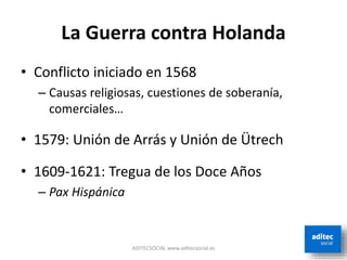 La Guerra contra Holanda
• Conflicto iniciado en 1568
– Causas religiosas, cuestiones de soberanía,
comerciales…
• 1579: Unión de Arrás y Unión de Ütrech
• 1609-1621: Tregua de los Doce Años
– Pax Hispánica
ADITECSOCIAL www.aditecsocial.es
 
