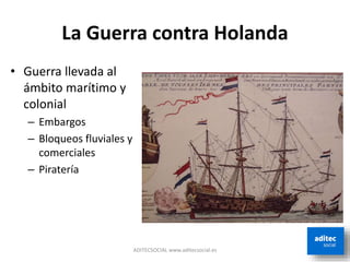 La Guerra contra Holanda
ADITECSOCIAL www.aditecsocial.es
• Guerra llevada al
ámbito marítimo y
colonial
– Embargos
– Bloqueos fluviales y
comerciales
– Piratería
 