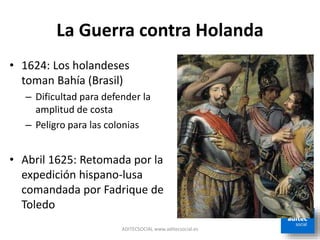 La Guerra contra Holanda
ADITECSOCIAL www.aditecsocial.es
• 1624: Los holandeses
toman Bahía (Brasil)
– Dificultad para defender la
amplitud de costa
– Peligro para las colonias
• Abril 1625: Retomada por la
expedición hispano-lusa
comandada por Fadrique de
Toledo
 