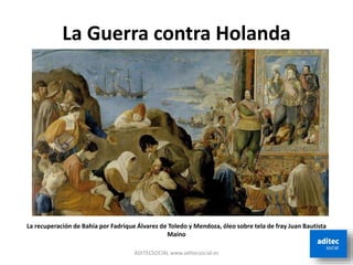 La Guerra contra Holanda
ADITECSOCIAL www.aditecsocial.es
La recuperación de Bahía por Fadrique Álvarez de Toledo y Mendoza, óleo sobre tela de fray Juan Bautista
Maíno
 