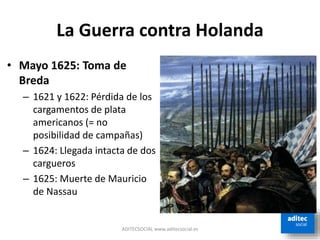 La Guerra contra Holanda
ADITECSOCIAL www.aditecsocial.es
• Mayo 1625: Toma de
Breda
– 1621 y 1622: Pérdida de los
cargamentos de plata
americanos (= no
posibilidad de campañas)
– 1624: Llegada intacta de dos
cargueros
– 1625: Muerte de Mauricio
de Nassau
 
