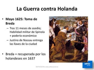 La Guerra contra Holanda
ADITECSOCIAL www.aditecsocial.es
• Mayo 1625: Toma de
Breda
– Tras 11 meses de asedio;
Habilidad militar de Spinola
+ poderío económico
– Justino de Nassau entrega
las llaves de la ciudad
• Breda = recuperada por los
holandeses en 1637
 