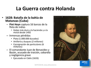 La Guerra contra Holanda
ADITECSOCIAL www.aditecsocial.es
• 1628: Batalla de la bahía de
Matanzas (Cuba)
– Piet Heyn captura 16 barcos de la
flota de indias
• Golpe más duro a la hacienda y a la
moral desde 1492
– Inmensas pérdidas
• Plata (1.000.000 ducados)
• Artillería y buques (2 millones)
• Consignación de particulares (6
millones)
– El comandante Juan de Benavides y
Bazán, acusado de traición, cobardía
y negligencia grave
• Ejecutado en Cádiz (1633)
 