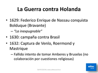 La Guerra contra Holanda
• 1629: Federico Enrique de Nassau conquista
Bolduque (Bravante)
– “La inexpugnable”
• 1630: campaña contra Brasil
• 1632: Captura de Venlo, Roermond y
Mastrique
– Fallido intento de tomar Amberes y Bruselas (no
colaboración por cuestiones religiosas)
ADITECSOCIAL www.aditecsocial.es
 