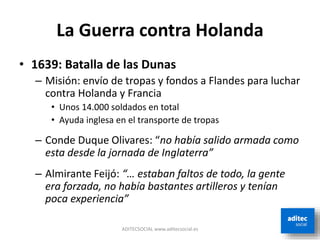 La Guerra contra Holanda
• 1639: Batalla de las Dunas
– Misión: envío de tropas y fondos a Flandes para luchar
contra Holanda y Francia
• Unos 14.000 soldados en total
• Ayuda inglesa en el transporte de tropas
– Conde Duque Olivares: “no había salido armada como
esta desde la jornada de Inglaterra”
– Almirante Feijó: “… estaban faltos de todo, la gente
era forzada, no había bastantes artilleros y tenían
poca experiencia”
ADITECSOCIAL www.aditecsocial.es
 