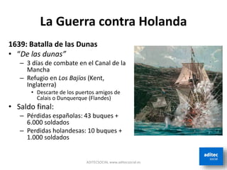 La Guerra contra Holanda
ADITECSOCIAL www.aditecsocial.es
1639: Batalla de las Dunas
• “De las dunas”
– 3 días de combate en el Canal de la
Mancha
– Refugio en Los Bajíos (Kent,
Inglaterra)
• Descarte de los puertos amigos de
Calais o Dunquerque (Flandes)
• Saldo final:
– Pérdidas españolas: 43 buques +
6.000 soldados
– Perdidas holandesas: 10 buques +
1.000 soldados
 