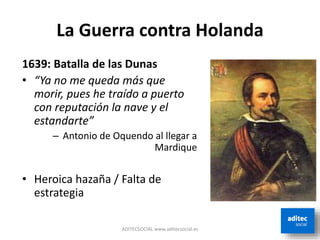 La Guerra contra Holanda
ADITECSOCIAL www.aditecsocial.es
1639: Batalla de las Dunas
• “Ya no me queda más que
morir, pues he traído a puerto
con reputación la nave y el
estandarte”
– Antonio de Oquendo al llegar a
Mardique
• Heroica hazaña / Falta de
estrategia
 