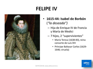 FELIPE IV
ADITECSOCIAL www.aditecsocial.es
• 1615-44: Isabel de Borbón
(“la deseada”)
– Hija de Enrique IV de Francia
y María de Medici
– 7 hijos, 2 “supervivientes”
• María Teresa (1638-83), reina
consorte de Luis XIV
• Príncipe Baltasar Carlos (1629-
1646; viruela)
 