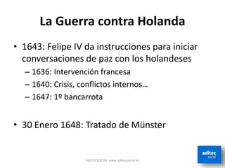 La Guerra contra Holanda
• 1643: Felipe IV da instrucciones para iniciar
conversaciones de paz con los holandeses
– 1636: Intervención francesa
– 1640: Crisis, conflictos internos…
– 1647: 1º bancarrota
• 30 Enero 1648: Tratado de Münster
ADITECSOCIAL www.aditecsocial.es
 