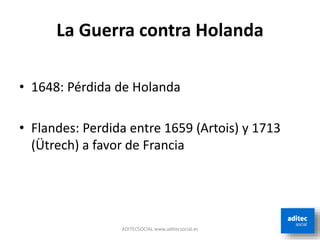 La Guerra contra Holanda
• 1648: Pérdida de Holanda
• Flandes: Perdida entre 1659 (Artois) y 1713
(Ütrech) a favor de Francia
ADITECSOCIAL www.aditecsocial.es
 