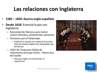 Las relaciones con Inglaterra
• 1585 – 1604: Guerra anglo-española
• Desde 1618: Esencial la paz con
Inglaterra
– Necesidad de liberarse para luchar
contra Holanda y protestantes alemanes
– Tensiones por el Palatinado
• Federico V casado con Isabel de Estuardo
(hija de Jacobo Inglaterra); despojados por
los tercios
– 1623-24: Propuesta fallida de
matrimonio príncipe Carlos – María Ana
de España
• Rechazo inglés a la conversión al
catolicismo
ADITECSOCIAL www.aditecsocial.es
 