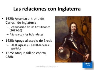 Las relaciones con Inglaterra
ADITECSOCIAL www.aditecsocial.es
• 1625: Ascenso al trono de
Carlos I de Inglaterra
– Reanudación de las hostilidades
(1625-30)
– Alianza con los holandeses
• 1625: Apoyo al asedio de Breda
– 6.000 ingleses + 2.000 daneses;
repelidos
• 1625: Ataque fallido contra
Cádiz
 