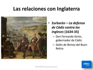 Las relaciones con Inglaterra
ADITECSOCIAL www.aditecsocial.es
• Zurbarán – La defensa
de Cádiz contra los
ingleses (1634-35)
– Don Fernando Girón,
gobernador de Cádiz
– Salón de Reinos del Buen
Retiro
 