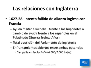 Las relaciones con Inglaterra
• 1627-28: Intento fallido de alianza inglesa con
Francia
– Ayuda militar a Richelieu frente a los hugonotes a
cambio de ayuda frente a los españoles en el
Palatinado (Guerra Treinta Años)
– Total oposición del Parlamento de Inglaterra
– Enfrentamientos abiertos entre ambas potencias
• Campaña en La Rochelle (4.000/7.000 bajas)
ADITECSOCIAL www.aditecsocial.es
 