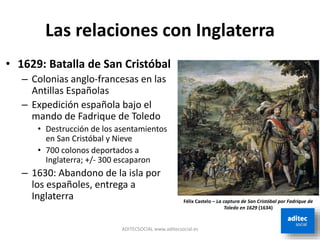 Las relaciones con Inglaterra
ADITECSOCIAL www.aditecsocial.es
• 1629: Batalla de San Cristóbal
– Colonias anglo-francesas en las
Antillas Españolas
– Expedición española bajo el
mando de Fadrique de Toledo
• Destrucción de los asentamientos
en San Cristóbal y Nieve
• 700 colonos deportados a
Inglaterra; +/- 300 escaparon
– 1630: Abandono de la isla por
los españoles, entrega a
Inglaterra Félix Castelo – La captura de San Cristóbal por Fadrique de
Toledo en 1629 (1634)
 