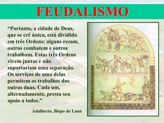 FEUDALISMO
“Portanto, a cidade de Deus,
que se crê única, está dividida
em três Ordens: alguns rezam,
outros combatem e outros
trabalham. Estas três Ordens
vivem juntas e não
suportariam uma separação.
Os serviços de uma delas
permitem os trabalhos das
outras duas. Cada um,
alternadamente, presta seu
apoio a todos.”
Adalberto, Bispo de Laon
 