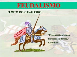 FEUDALISMO
O MITO DO CAVALEIRO
“Protegerei os fracos.
Honrarei as damas.”
Acredita?
 