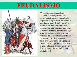 FEUDALISMO
“A importância do cavaleiro,
contudo, deve ser procurada nas
coisas mais terrenas, pois defender
os pobres e os pacíficos desarmados
significava antes de tudo mantê-los
pobres e em paz, sem condições,
portanto, de lutar por seus interesses.
A própria montaria do cavalo chegou
a ser identificada com o povo: no
romance de Lancelot está escrito que
‘acima do povo deve situar-se o
cavaleiro. E, tal como se esporeia o
cavalo e aquele que está acima dele
o leva onde quer, assim o cavaleiro
deve guiar o povo segundo a sua
vontade’ [...]
 