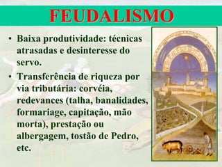 FEUDALISMO
• Baixa produtividade: técnicas
atrasadas e desinteresse do
servo.
• Transferência de riqueza por
via tributária: corvéia,
redevances (talha, banalidades,
formariage, capitação, mão
morta), prestação ou
albergagem, tostão de Pedro,
etc.
 