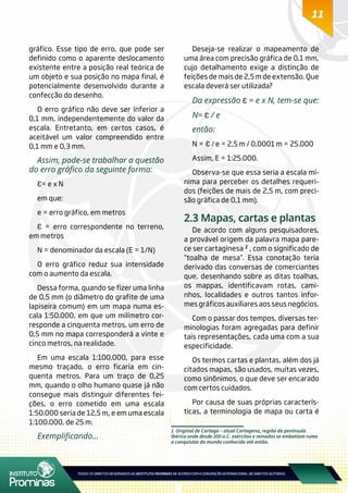 11
1 Original de Cartago – atual Cartagena, região da península
Ibérica onde desde 200 a.C. exércitos e reinados se embatiam rumo
a conquistas do mundo conhecido até então.
gráfico. Esse tipo de erro, que pode ser
definido como o aparente deslocamento
existente entre a posição real teórica de
um objeto e sua posição no mapa final, é
potencialmente desenvolvido durante a
confecção do desenho.
O erro gráfico não deve ser inferior a
0,1 mm, independentemente do valor da
escala. Entretanto, em certos casos, é
aceitável um valor compreendido entre
0,1 mm e 0,3 mm.
Assim, pode-se trabalhar a questão
do erro gráfico da seguinte forma:
Ɛ= e x N
em que:
e = erro gráfico, em metros
Ɛ = erro correspondente no terreno,
em metros
N = denominador da escala (E = 1/N)
O erro gráfico reduz sua intensidade
com o aumento da escala.
Dessa forma, quando se fizer uma linha
de 0,5 mm (o diâmetro do grafite de uma
lapiseira comum) em um mapa numa es-
cala 1:50.000, em que um milímetro cor-
responde a cinquenta metros, um erro de
0,5 mm no mapa corresponderá a vinte e
cinco metros, na realidade.
Em uma escala 1:100.000, para esse
mesmo traçado, o erro ficaria em cin-
quenta metros. Para um traço de 0,25
mm, quando o olho humano quase já não
consegue mais distinguir diferentes fei-
ções, o erro cometido em uma escala
1:50.000 seria de 12,5 m, e em uma escala
1:100.000, de 25 m.
Exemplificando...
Deseja-se realizar o mapeamento de
uma área com precisão gráfica de 0,1 mm,
cujo detalhamento exige a distinção de
feições de mais de 2,5 m de extensão. Que
escala deverá ser utilizada?
Da expressão Ɛ = e x N, tem-se que:
N= Ɛ / e
então:
N = Ɛ / e = 2,5 m / 0,0001 m = 25.000
Assim, E = 1:25.000.
Observa-se que essa seria a escala mí-
nima para perceber os detalhes requeri-
dos (feições de mais de 2,5 m, com preci-
são gráfica de 0,1 mm).
2.3 Mapas, cartas e plantas
De acordo com alguns pesquisadores,
a provável origem da palavra mapa pare-
ce ser cartaginesa 1 , com o significado de
“toalha de mesa”. Essa conotação teria
derivado das conversas de comerciantes
que, desenhando sobre as ditas toalhas,
os mappas, identificavam rotas, cami-
nhos, localidades e outros tantos infor-
mes gráficos auxiliares aos seus negócios.
Com o passar dos tempos, diversas ter-
minologias foram agregadas para definir
tais representações, cada uma com a sua
especificidade.
Os termos cartas e plantas, além dos já
citados mapas, são usados, muitas vezes,
como sinônimos, o que deve ser encarado
com certos cuidados.
Por causa de suas próprias caracterís-
ticas, a terminologia de mapa ou carta é
 
