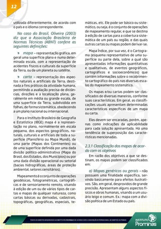 12
utilizada diferentemente, de acordo com
o país e o idioma correspondente.
No caso do Brasil, Oliveira (2003)
diz que a Associação Brasileira de
Normas Técnicas (ABNT) confere as
seguintes definições:
	 mapa – representação gráfica, em
geral uma superfície plana e numa deter-
minada escala, com a representação de
acidentes físicos e culturais da superfície
da Terra, ou de um planeta ou satélite.
	 carta – representação dos aspec-
tos naturais e artificiais da Terra, desti-
nada a fins práticos da atividade humana,
permitindo a avaliação precisa de distân-
cias, direções e a localização plana, ge-
ralmente em média ou grande escala, de
uma superfície da Terra, subdividida em
folhas, de forma sistemática, obedecendo
a um plano nacional ou internacional.
Para o Instituto Brasileiro de Geografia
e Estatística (IBGE) mapa é a represen-
tação no plano, normalmente em escala
pequena, dos aspectos geográficos, na-
turais, culturais e artificiais de toda a su-
perfície (Planisfério ou Mapa Mundi), de
uma parte (Mapas dos Continentes) ou
de uma superfície definida por uma dada
divisão político-administrativa (Mapa do
Brasil, dos Estados, dos Municípios) ou por
uma dada divisão operacional ou setorial
(bacias hidrográficas, áreas de proteção
ambiental, setores censitários).
Mapeamentoéoconjuntodeoperações
geodésicas, fotogramétricas, cartográfi-
cas e de sensoriamento remoto, visando
à edição de um ou de vários tipos de car-
tas e mapas de qualquer natureza, como
cartas básicas ou derivadas, cadastrais,
topográficas, geográficas, especiais, te-
máticas, etc. Ele pode ser básico ou siste-
mático, ou seja, é o conjunto de operações
de mapeamento regular, e que se destina
à edição de cartas para a cobertura siste-
mática de um país ou região, e das quais
outras cartas ou mapas podem derivar-se.
Mapa Índice, por sua vez, é o Cartogra-
ma (esquema representativo de uma su-
perfície ou parte dela, sobre a qual são
apresentadas informações quantitativas
e qualitativas, de eventos geográficos,
cartográficos e socioeconômicos) que
contém informações sobre o recobrimen-
to cartográfico do país nas diversas esca-
las do mapeamento sistemático.
Os mapas e/ou cartas podem ser clas-
sificados de diversas maneiras, conforme
suas características. Em geral, as classifi-
cações usuais apresentam determinadas
características específicas de um mapa
ou carta.
Elas devem ser encaradas, porém, ape-
nas como indicações da aplicabilidade
para cada solução apresentada. Há uma
tendência de superposição das caracte-
rísticas mencionadas.
2.3.1 Classificação dos mapas de acor-
do com os objetivos
Em razão dos objetivos a que se des-
tinam, os mapas podem ser classificados
em:
a) Mapas genéricos ou gerais – não
possuem uma finalidade específica, ser-
vindo basicamente para efeitos ilustrati-
vos. São, em geral, desprovidos de grande
precisão. Apresentam alguns aspectos fí-
sicos e obras humanas, visando a um usu-
ário leigo e comum. Ex.: mapa com a divi-
são política de um Estado ou país.
 
