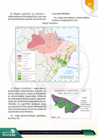 13
b) Mapas especiais ou técnicos –
elaborados para fins específicos, com uma
precisão bastante variável, de acordo com
a sua aplicabilidade.
Ex.: mapa astronômico, meteorológico,
turístico, zoogeográfico, etc.
Mapa climático
c) Mapas temáticos – neles são re-
presentados determinados aspectos ou
temas sobre outros mapas já existentes,
os denominados mapas-base. Utiliza-se
de simbologias diversas para a represen-
tação dos fenômenos espacialmente dis-
tribuídos na superfície. Qualquer mapa
que apresente informações diferentes da
mera representação do terreno pode ser
classificado como temático.
Ex.: mapa geomorfológico, geológico,
de solos, etc.
 
