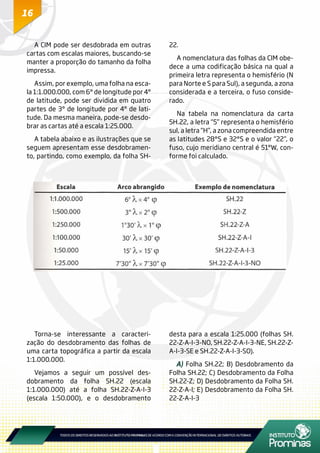 16
A CIM pode ser desdobrada em outras
cartas com escalas maiores, buscando-se
manter a proporção do tamanho da folha
impressa.
Assim, por exemplo, uma folha na esca-
la 1:1.000.000, com 6° de longitude por 4°
de latitude, pode ser dividida em quatro
partes de 3° de longitude por 4° de lati-
tude. Da mesma maneira, pode-se desdo-
brar as cartas até a escala 1:25.000.
A tabela abaixo e as ilustrações que se
seguem apresentam esse desdobramen-
to, partindo, como exemplo, da folha SH-
22.
A nomenclatura das folhas da CIM obe-
dece a uma codificação básica na qual a
primeira letra representa o hemisfério (N
para Norte e S para Sul), a segunda, a zona
considerada e a terceira, o fuso conside-
rado.
Na tabela na nomenclatura da carta
5H.22, a letra “5” representa o hemisfério
sul, a letra “H”, a zona compreendida entre
as latitudes 28°S e 32°S e o valor “22”, o
fuso, cujo meridiano central é 51°W, con-
forme foi calculado.
Torna-se interessante a caracteri-
zação do desdobramento das folhas de
uma carta topográfica a partir da escala
1:1.000.000.
Vejamos a seguir um possível des-
dobramento da folha SH.22 (escala
1:1.000.000) até a folha SH.22-Z-A-I-3
(escala 1:50.000), e o desdobramento
desta para a escala 1:25.000 (folhas SH.
22-Z-A-I-3-NO, SH.22-Z-A-I-3-NE, SH.22-Z-
A-I-3-SE e SH.22-Z-A-I-3-SO).
A) Folha SH.22; B) Desdobramento da
Folha SH.22; C) Desdobramento da Folha
SH.22-Z; D) Desdobramento da Folha SH.
22-Z-A-I; E) Desdobramento da Folha SH.
22-Z-A-I-3
 