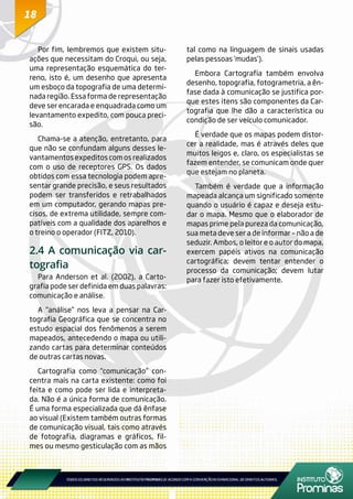 1818
Por fim, lembremos que existem situ-
ações que necessitam do Croqui, ou seja,
uma representação esquemática do ter-
reno, isto é, um desenho que apresenta
um esboço da topografia de uma determi-
nada região. Essa forma de representação
deve ser encarada e enquadrada como um
levantamento expedito, com pouca preci-
são.
Chama-se a atenção, entretanto, para
que não se confundam alguns desses le-
vantamentos expeditos com os realizados
com o uso de receptores GPS. Os dados
obtidos com essa tecnologia podem apre-
sentar grande precisão, e seus resultados
podem ser transferidos e retrabalhados
em um computador, gerando mapas pre-
cisos, de extrema utilidade, sempre com-
patíveis com a qualidade dos aparelhos e
o treino o operador (FITZ, 2010).
2.4 A comunicação via car-
tografia
Para Anderson et al. (2002), a Carto-
grafia pode ser definida em duas palavras:
comunicação e análise.
A “análise” nos leva a pensar na Car-
tografia Geográfica que se concentra no
estudo espacial dos fenômenos a serem
mapeados, antecedendo o mapa ou utili-
zando cartas para determinar conteúdos
de outras cartas novas.
Cartografia como “comunicação” con-
centra mais na carta existente: como foi
feita e como pode ser lida e interpreta-
da. Não é a única forma de comunicação.
É uma forma especializada que dá ênfase
ao visual (Existem também outras formas
de comunicação visual, tais como através
de fotografia, diagramas e gráficos, fil-
mes ou mesmo gesticulação com as mãos
tal como na linguagem de sinais usadas
pelas pessoas ‘mudas’).
Embora Cartografia também envolva
desenho, topografia, fotogrametria, a ên-
fase dada à comunicação se justifica por-
que estes itens são componentes da Car-
tografia que lhe dão a característica ou
condição de ser veículo comunicador.
É verdade que os mapas podem distor-
cer a realidade, mas é através deles que
muitos leigos e, claro, os especialistas se
fazem entender, se comunicam onde quer
que estejam no planeta.
Também é verdade que a informação
mapeada alcança um significado somente
quando o usuário é capaz e deseja estu-
dar o mapa. Mesmo que o elaborador de
mapas prime pela pureza da comunicação,
sua meta deve ser a de informar – não a de
seduzir. Ambos, o leitor e o autor do mapa,
exercem papéis ativos na comunicação
cartográfica; devem tentar entender o
processo da comunicação; devem lutar
para fazer isto efetivamente.
 