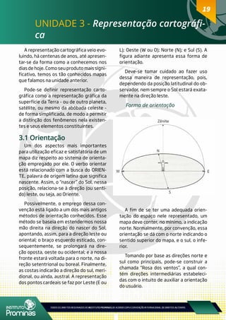 1919
UNIDADE 3 - Representação cartográfi-
ca
A representação cartográfica veio evo-
luindo, há centenas de anos, até apresen-
tar-se da forma como a conhecemos nos
dias de hoje. Como seu produto mais signi-
ficativo, temos os tão conhecidos mapas
que falamos na unidade anterior.
Pode-se definir representação carto-
gráfica como a representação gráfica da
superfície da Terra - ou de outro planeta,
satélite, ou mesmo da abóbada celeste -
de forma simplificada, de modo a permitir
a distinção dos fenômenos nela existen-
tes e seus elementos constituintes.
3.1 Orientação
Um dos aspectos mais importantes
para utilização eficaz e satisfatória de um
mapa diz respeito ao sistema de orienta-
ção empregado por ele. O verbo orientar
está relacionado com a busca do ORIEN-
TE, palavra de origem latina que significa
nascente. Assim, o “nascer” do Sol, nessa
posição, relaciona-se à direção (ou senti-
do) leste, ou seja, ao Oriente.
Possivelmente, o emprego dessa con-
venção está ligado a um dos mais antigos
métodos de orientação conhecidos. Esse
método se baseia em estendermos nossa
mão direita na direção do nascer do Sol,
apontando, assim, para a direção leste ou
oriental; o braço esquerdo esticado, con-
sequentemente, se prolongará na dire-
ção oposta, oeste ou ocidental; e a nossa
fronte estará voltada para o norte, na di-
reção setentrional ou boreal. Finalmente,
as costas indicarão a direção do sul, meri-
dional, ou ainda, austral. A representação
dos pontos cardeais se faz por Leste (E ou
L); Oeste (W ou O); Norte (N); e Sul (S). A
figura adiante apresenta essa forma de
orientação.
Deve-se tomar cuidado ao fazer uso
dessa maneira de representação, pois,
dependendo da posição latitudinal do ob-
servador, nem sempre o Sol estará exata-
mente na direção leste.
Forma de orientação
A fim de se ter uma adequada orien-
tação do espaço nele representado, um
mapa deve conter, no mínimo, a indicação
norte. Normalmente, por convenção, essa
orientação se dá com o norte indicando o
sentido superior do mapa, e o sul, o infe-
rior.
Tomando por base as direções norte e
sul como principais, pode-se construir a
chamada “Rosa dos ventos”, a qual con-
tém direções intermediárias estabeleci-
das com o intuito de auxiliar a orientação
do usuário.
 