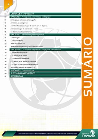 22
SUMÁRIO
3	 UNIDADE 1 - Introdução
5	 UNIDADE 2 - Princípios e natureza da cartografia
5	 2.1 Um pouco de história da Cartografia
11	 2.3 Mapas, cartas e plantas
12	 2.3.1 Classificação dos mapas de acordo com os objetivos
14	 2.3.2 Classificação de acordo com a escala
18	 2.4 A comunicação via cartografia
19	 UNIDADE 3 - Representação cartográfica
19	 3.1 Orientação
21	 3.2 A direção Norte
22	 3.3 Rumos e azimutes
26	 3.4 A representação cartográfica x a forma da terra
28	 UNIDADE 4 - Localização de pontos – projeção e coordenadas
28	 4.1 Projeções cartográficas
32	 4.2 Localização de pontos
34	 4.3 Sistemas de coordenadas
36	 4.4 Localização de pontos em um mapa
38	 4.5 Obtenção das coordenadas em campo
41	 4.6 Classificação dos receptores GPS
42	 UNIDADE 5 - Fusos horários
46	 GLOSSÁRIO CARTOGRÁFICO
51	 REFERÊNCIAS
 