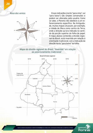 20
Rosa dos ventos Essas indicações (norte “para cima”, sul
“para baixo”) são simples convenções e
podem ser alteradas pelo usuário. Como
se sabe, o Planeta não obedece a um re-
ferenciamento específico. Na Antiguida-
de, muitos mapas situavam, por exemplo,
a cidade de Meca como centro da Terra,
onde a direção sul era indicada no senti-
do da porção superior da folha de papel.
O mapa abaixo contendo a divisão regio-
nal do Brasil, está invertido em relação à
orientação tradicional, com a indicação da
direção norte “para baixo” da folha.
Mapa da divisão regional do Brasil, “invertido” em relação
ao posicionamento tradicional
 
