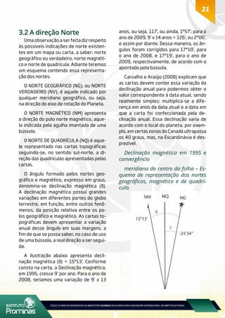 21
3.2 A direção Norte
Uma observação a ser feita diz respeito
às possíveis indicações de norte existen-
tes em um mapa ou carta, a saber: norte
geográfico ou verdadeiro, norte magnéti-
co e norte de quadrícula. Adiante teremos
um esquema contendo essa representa-
ção dos nortes.
O NORTE GEOGRÁFICO (NG), ou NORTE
VERDADEIRO (NV), é aquele indicado por
qualquer meridiano geográfico, ou seja,
na direção do eixo de rotação do Planeta.
O NORTE MAGNÉTICO (NM) apresenta
a direção do polo norte magnético, aque-
la indicada pela agulha imantada de uma
bússola.
O NORTE DE QUADRÍCULA (NQ) é aque-
le representado nas cartas topográficas
seguindo-se, no sentido sul-norte, a di-
reção das quadrículas apresentadas pelas
cartas.
O ângulo formado pelos nortes geo-
gráfico e magnético, expresso em graus,
denomina-se declinação magnética (δ).
A declinação magnética possui grandes
variações em diferentes partes do globo
terrestre, em função, entre outros fenô-
menos, da posição relativa entre os po-
los geográfico e magnético. As cartas to-
pográficas devem apresentar a variação
anual desse ângulo em suas margens, a
fim de que se possa saber, no caso de uso
de uma bússola, a real direção a ser segui-
da.
A ilustração abaixo apresenta decli-
nação magnética (δ) = 15°13’. Conforme
consta na carta, a Declinação magnética,
em 1995, cresce 9’ por ano. Para o ano de
2008, teríamos uma variação de 9’ x 13
anos, ou seja, 117’, ou ainda, 1°57’; para o
ano de 2009, 9’ x 14 anos = 126’, ou 2°06’,
e assim por diante. Dessa maneira, os ân-
gulos foram corrigidos para 17°10’, para
o ano de 2008, e 17°19’, para o ano de
2009, respectivamente, de acordo com o
apontado pela bússola.
Carvalho e Araújo (2008) explicam que
as cartas devem conter essa variação da
declinação anual para podermos obter o
valor correspondente à data atual, sendo
realmente simples: multiplica-se a dife-
rença em anos da data atual e a data em
que a carta foi confeccionada pela de-
clinação anual. Essa declinação varia de
acordo com o local do planeta, por exem-
plo, em certas zonas do Canadá ultrapassa
os 40 graus, mas, na Escandinávia é des-
prezível.
Declinação magnética em 1995 e
convergência
meridiana do centro da folha – Es-
quema de representação dos nortes
geográficos, magnético e de quadrí-
cula.
 