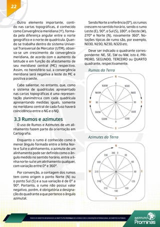 22
Outro elemento importante, conti-
do nas cartas topográficas, é conhecido
como Convergência meridiana (Ƴ), forma-
da pela diferença angular entre o norte
geográfico e o norte de quadrícula. Quan-
do se trabalha dentro do sistema Univer-
sal Transversal de Mercator (UTM), obser-
va-se um crescimento da convergência
meridiana, de acordo com o aumento da
latitude e em função do afastamento de
seu meridiano central (MC) respectivo.
Assim, no hemisfério sul, a convergência
meridiana será negativa a leste do MC e
positiva a oeste.
Cabe salientar, no entanto, que, como
o sistema de quadrículas apresentado
nas cartas topográficas é uma represen-
tação planimétrica com cada quadrícula
apresentando medidas iguais, somente
no meridiano central de cada fuso haverá
coincidência entre o NG e o NQ.
3.3 Rumos e azimutes
O uso de Rumos e Azimutes de um ali-
nhamento fazem parte da orientação em
Cartografia.
Enquanto o rumo é conhecido como o
menor ângulo formado entre a linha Nor-
te e Sul e o alinhamento, o azimute de um
alinhamento pode ser definido como o ân-
gulo medido no sentido horário, entre a li-
nha norte-sul e um alinhamento qualquer,
com variação entre 0° e 360º.
Por convenção, a contagem dos rumos
tem como origem o ponto Norte (N) ou
o ponto Sul (S) e a sua variação é de 0º a
90º. Portanto, o rumo não possui valor
negativo, porém, é obrigatória a designa-
ção do quadrante a que pertence o ângulo
azimutal.
Sendo Norte a referência (0º), os rumos
crescem no sentido horário, sendo o rumo
Leste (E), 90º, o Sul (S), 180º, o Oeste (W),
270º e Norte (N), novamente 360º. No-
tações típicas de rumo são, por exemplo,
N030, N190, N230, N320 etc.
Deve ser indicado o quadrante corres-
pondente: NE, SE, SW ou NW, isto é, PRI-
MEIRO, SEGUNDO, TERCEIRO ou QUARTO
quadrante, respectivamente.
Rumos da Terra
Azimutes da Terra
 