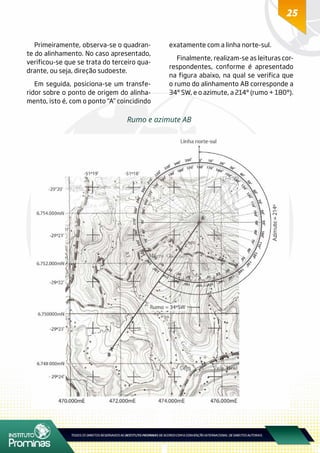 25
Primeiramente, observa-se o quadran-
te do alinhamento. No caso apresentado,
verificou-se que se trata do terceiro qua-
drante, ou seja, direção sudoeste.
Em seguida, posiciona-se um transfe-
ridor sobre o ponto de origem do alinha-
mento, isto é, com o ponto “A” coincidindo
exatamente com a linha norte-sul.
Finalmente, realizam-se as leituras cor-
respondentes, conforme é apresentado
na figura abaixo, na qual se verifica que
o rumo do alinhamento AB corresponde a
34° SW, e o azimute, a 214° (rumo + 180°).
Rumo e azimute AB
 