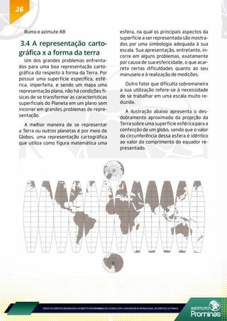 26
Rumo e azimute AB
3.4 A representação carto-
gráfica x a forma da terra
Um dos grandes problemas enfrenta-
dos para uma boa representação carto-
gráfica diz respeito à forma da Terra. Por
possuir uma superfície específica, esfé-
rica, imperfeita, e sendo um mapa uma
representação plana, não há condições fí-
sicas de se transformar as características
superficiais do Planeta em um plano sem
incorrer em grandes problemas de repre-
sentação.
A melhor maneira de se representar
a Terra ou outros planetas é por meio de
Globos, uma representação cartográfica
que utiliza como figura matemática uma
esfera, na qual os principais aspectos da
superfície a ser representada são mostra-
dos por uma simbologia adequada à sua
escala. Sua apresentação, entretanto, in-
corre em alguns problemas, exatamente
por causa de sua esfericidade, o que acar-
reta certas dificuldades quanto ao seu
manuseio e à realização de medições.
Outro fator que dificulta sobremaneira
a sua utilização refere-se à necessidade
de se trabalhar em uma escala muito re-
duzida.
A ilustração abaixo apresenta o des-
dobramento aproximado da projeção da
Terra sobre uma superfície esférica para a
confecção de um globo, sendo que o valor
da circunferência dessa esfera é idêntico
ao valor do comprimento do equador re-
presentado.
 