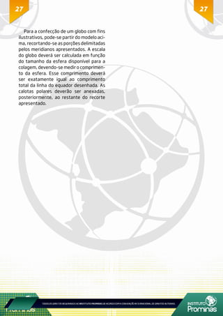 2727
Para a confecção de um globo com fins
ilustrativos, pode-se partir do modelo aci-
ma, recortando-se as porções delimitadas
pelos meridianos apresentados. A escala
do globo deverá ser calculada em função
do tamanho da esfera disponível para a
colagem, devendo-se medir o comprimen-
to da esfera. Esse comprimento deverá
ser exatamente igual ao comprimento
total da linha do equador desenhada. As
calotas polares deverão ser anexadas,
posteriormente, ao restante do recorte
apresentado.
 