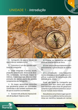 33
UNIDADE 1 - Introdução
	 Cartografia ao mesmo tempo em
que é ciência, também é arte!
	 Comunicar é um dos grandes obje-
tivos da Cartografia!
	 Visão integrada e ensino; escala,
projeção, simbolização, técnicas de dese-
nho, composição, reprodução, mapas te-
máticos, mapas especiais, leitura e inter-
pretação são apenas alguns dos grandes
componentes da Cartografia.
	 Os mapas apresentam distorções
que geralmente podem ser controladas,
conhecidas e são também aceitáveis des-
de que os usuários as entendam.
	 Existem três atributos imprescindí-
veis de qualquer mapa ou carta:
1) Projetar ou representar em papel
plano as características da Terra.
2) Usar uma escala que determina obri-
gatoriamente a generalização da realida-
de.
3) A simbolização – está frequente-
mente associada à classificação para sim-
plificar o processo de comunicação (AN-
DERSON et al., 2002).
Essas são bases da Cartografia que
precisam ficar bem claras para aqueles
que transitam pelas áreas de geoproces-
samento e georreferenciamento e assun-
to a ser tratado neste módulo.
Ressaltamos em primeiro lugar que em-
bora a escrita acadêmica tenha como pre-
missa ser científica, baseada em normas
 