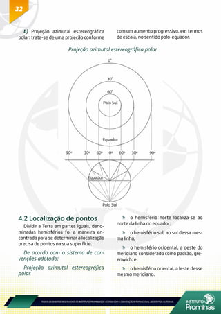 32
b) Projeção azimutal estereográfica
polar: trata-se de uma projeção conforme
com um aumento progressivo, em termos
de escala, no sentido polo-equador.
Projeção azimutal estereográfica polar
4.2 Localização de pontos
Dividir a Terra em partes iguais, deno-
minadas hemisférios foi a maneira en-
contrada para se determinar a localização
precisa de pontos na sua superfície.
De acordo com o sistema de con-
venções adotado:
Projeção azimutal estereográfica
polar
	 o hemisfério norte localiza-se ao
norte da linha do equador;
	 o hemisfério sul, ao sul dessa mes-
ma linha;
	 o hemisfério ocidental, a oeste do
meridiano considerado como padrão, gre-
enwich; e,
	 o hemisfério oriental, a leste desse
mesmo meridiano.
 
